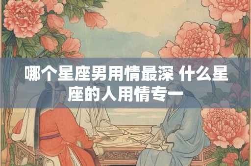 哪个星座男用情最深 什么星座的人用情专一