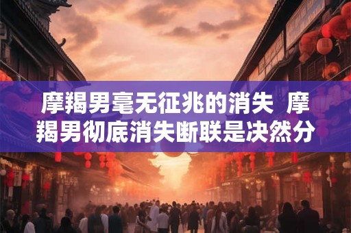 摩羯男毫无征兆的消失  摩羯男彻底消失断联是决然分手吗