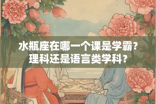 水瓶座在哪一个课是学霸？理科还是语言类学科？