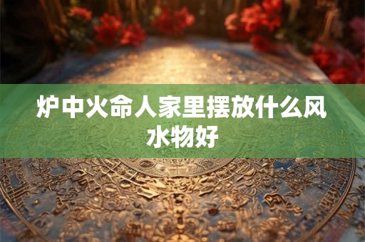 炉中火命人家里摆放什么风水物好 炉中火命人家里摆放什么风水物好