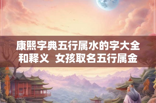 康熙字典五行属水的字大全和释义  女孩取名五行属金的字