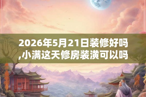 2026年5月21日装修好吗,小满这天修房装潢可以吗