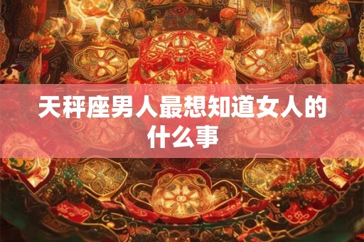 天秤座男人最想知道女人的什么事 天秤座男人最想知道女人的什么事