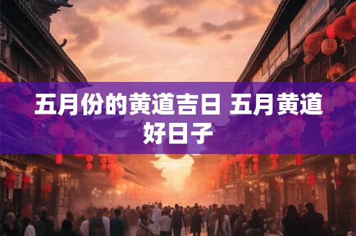 五月份的黄道吉日 五月黄道好日子