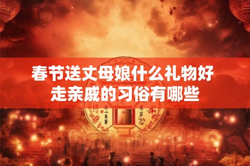 春节送丈母娘什么礼物好 走亲戚的习俗有哪些