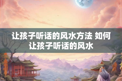 让孩子听话的风水方法 如何让孩子听话的风水