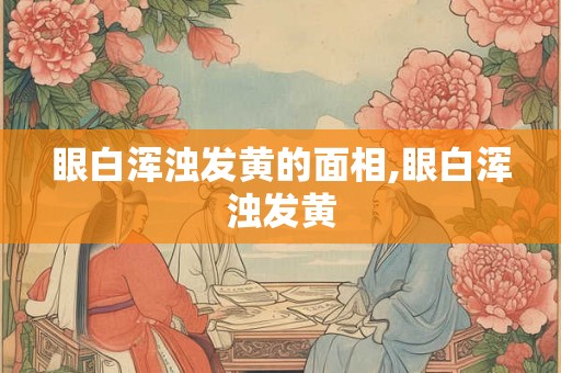 眼白浑浊发黄的面相,眼白浑浊发黄