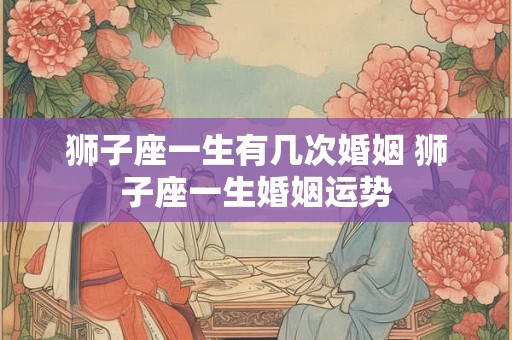 狮子座一生有几次婚姻 狮子座一生婚姻运势