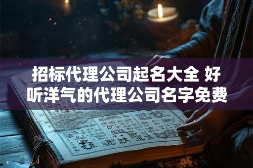 招标代理公司起名大全 好听洋气的代理公司名字免费