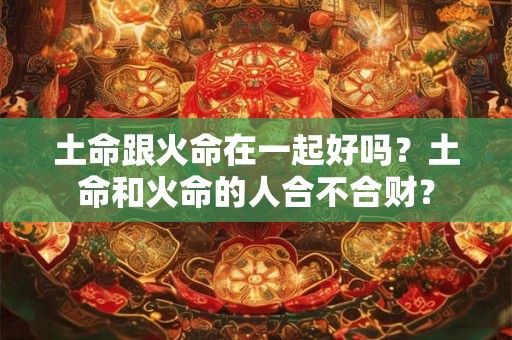 土命跟火命在一起好吗？土命和火命的人合不合财？