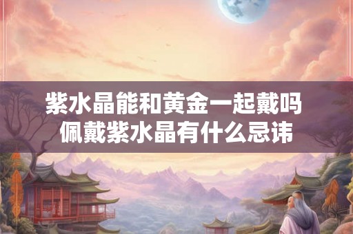 紫水晶能和黄金一起戴吗 佩戴紫水晶有什么忌讳