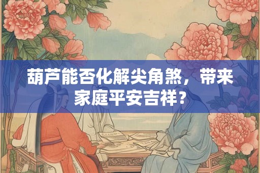 葫芦能否化解尖角煞，带来家庭平安吉祥？