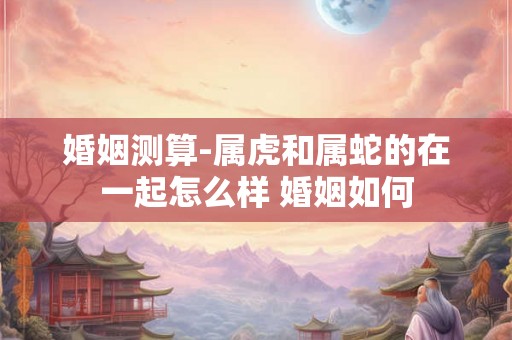 婚姻测算-属虎和属蛇的在一起怎么样 婚姻如何