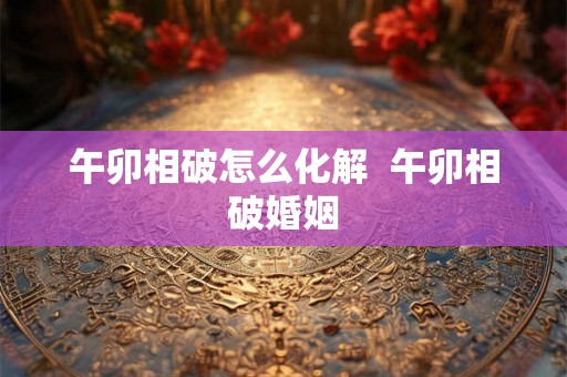 午卯相破怎么化解  午卯相破婚姻