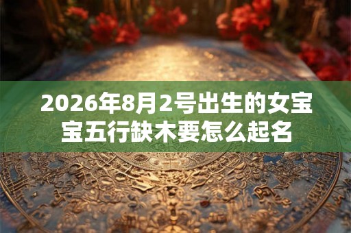 2026年8月2号出生的女宝宝五行缺木要怎么起名