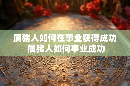 属猪人如何在事业获得成功 属猪人如何事业成功 属猪人如何在事业获得成功 属猪人如何事业成功