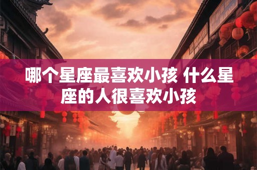 哪个星座最喜欢小孩 什么星座的人很喜欢小孩