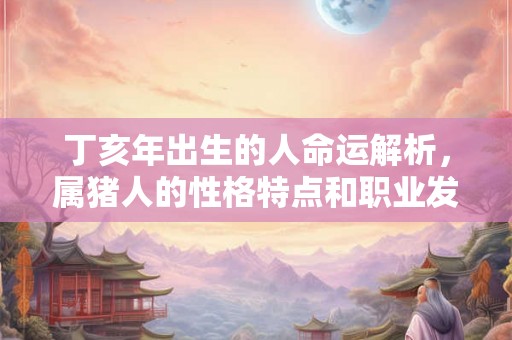 丁亥年出生的人命运解析，属猪人的性格特点和职业发展