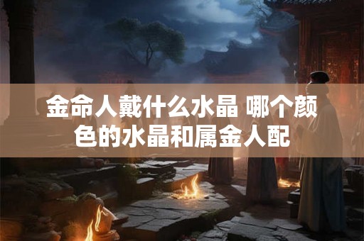 金命人戴什么水晶 哪个颜色的水晶和属金人配