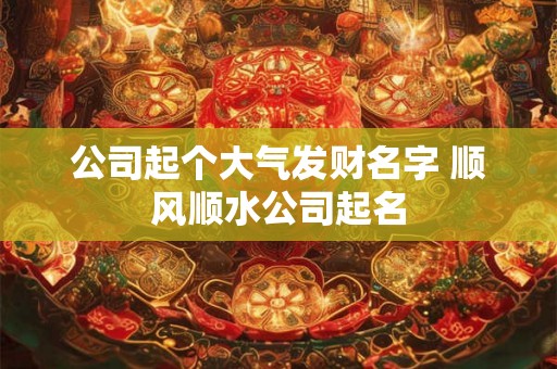 公司起个大气发财名字 顺风顺水公司起名 公司起个大气发财名字 顺风顺水公司起名