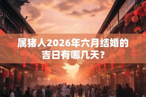 属猪人2026年六月结婚的吉日有哪几天？