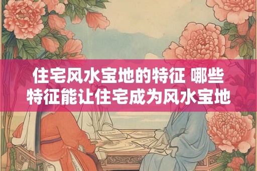 住宅风水宝地的特征 哪些特征能让住宅成为风水宝地
