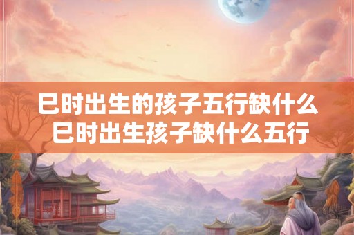 巳时出生的孩子五行缺什么 巳时出生孩子缺什么五行 巳时出生的孩子五行缺什么 巳时出生孩子缺什么五行