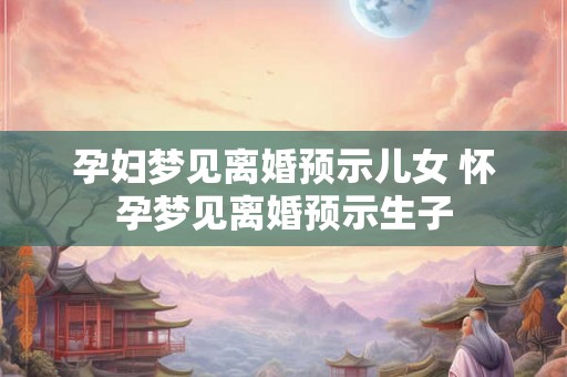 孕妇梦见离婚预示儿女 怀孕梦见离婚预示生子