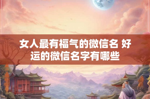 女人最有福气的微信名 好运的微信名字有哪些