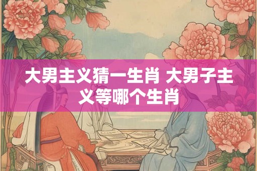 大男主义猜一生肖 大男子主义等哪个生肖