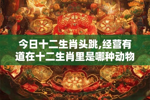 今日十二生肖头跳,经营有道在十二生肖里是哪种动物
