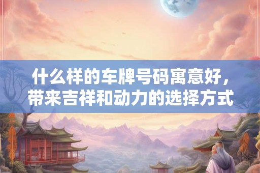 什么样的车牌号码寓意好，带来吉祥和动力的选择方式