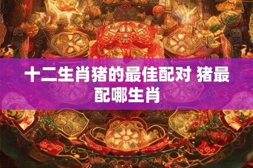 十二生肖猪的最佳配对 猪最配哪生肖 十二生肖猪的最佳配对 猪最配哪生肖