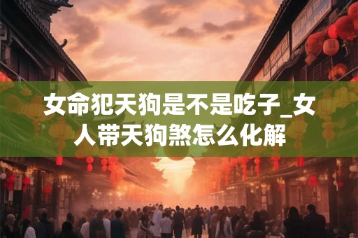 女命犯天狗是不是吃子_女人带天狗煞怎么化解