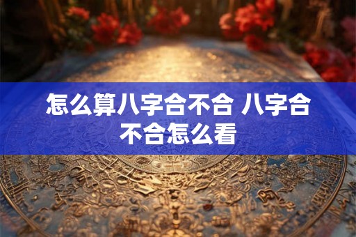 怎么算八字合不合 八字合不合怎么看