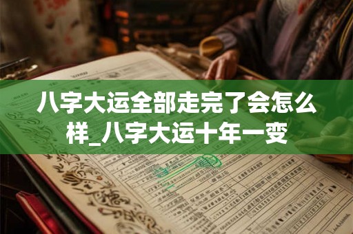 八字大运全部走完了会怎么样_八字大运十年一变