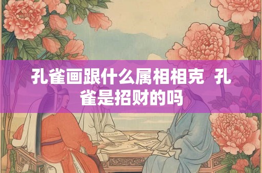孔雀画跟什么属相相克 孔雀是招财的吗 孔雀画跟什么属相相克 孔雀是招财的吗