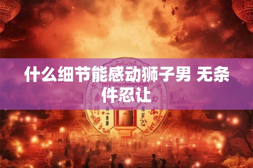 什么细节能感动狮子男 无条件忍让 什么细节能感动狮子男 无条件忍让