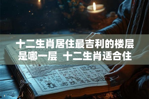 十二生肖居住最吉利的楼层是哪一层  十二生肖适合住吉利楼层