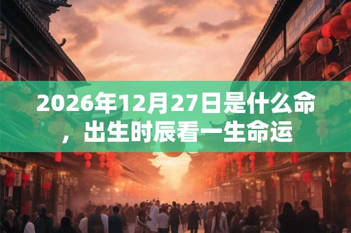 2026年12月27日是什么命,出生时辰看一生命运 2026年12月27日是什么命,出生时辰看一生命运