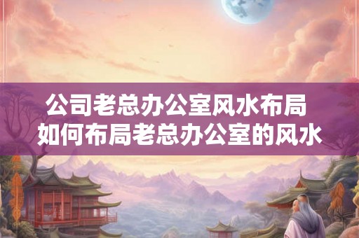 公司老总办公室风水布局 如何布局老总办公室的风水