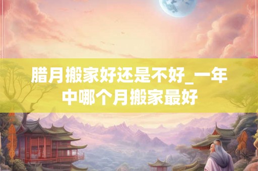 腊月搬家好还是不好_一年中哪个月搬家最好 腊月搬家好还是不好_一年中哪个月搬家最好