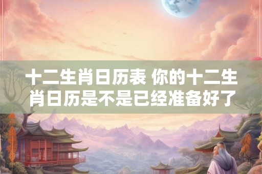十二生肖日历表 你的十二生肖日历是不是已经准备好了 十二生肖日历表 你的十二生肖日历是不是已经准备好了
