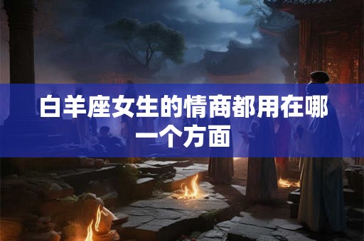 白羊座女生的情商都用在哪一个方面