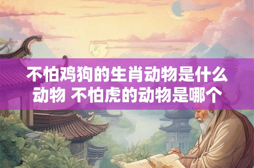 不怕鸡狗的生肖动物是什么动物 不怕虎的动物是哪个生肖 不怕鸡狗的生肖动物是什么动物 不怕虎的动物是哪个生肖