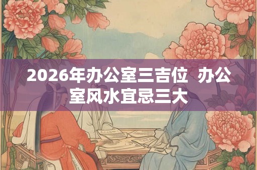 2026年办公室三吉位  办公室风水宜忌三大
