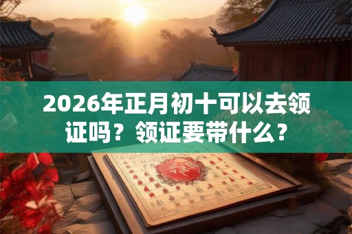 2026年正月初十可以去领证吗？领证要带什么？