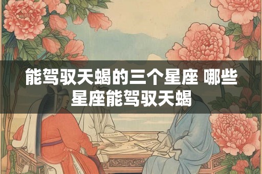 能驾驭天蝎的三个星座 哪些星座能驾驭天蝎
