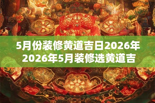 5月份装修黄道吉日2026年 2026年5月装修选黄道吉日