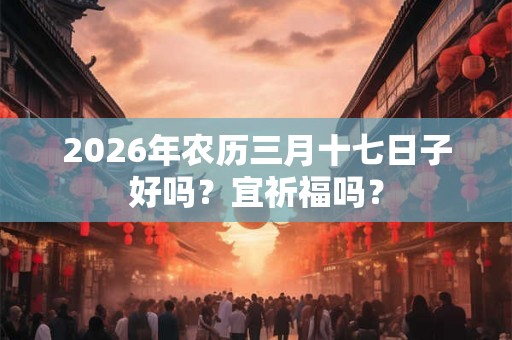 2026年农历三月十七日子好吗?宜祈福吗? 2026年农历三月十七日子好吗?宜祈福吗?